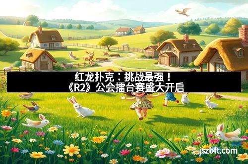 红龙扑克：挑战最强！《R2》公会擂台赛盛大开启